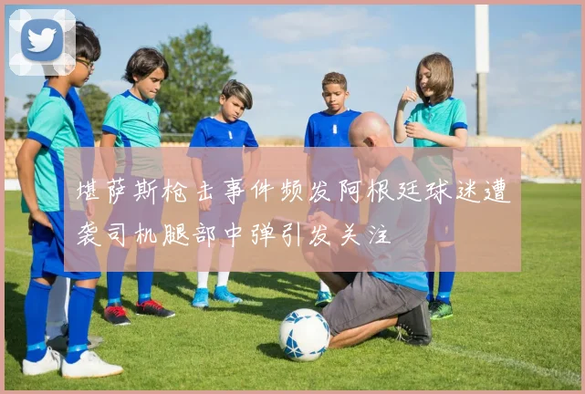 堪萨斯枪击事件频发阿根廷球迷遭袭司机腿部中弹引发关注